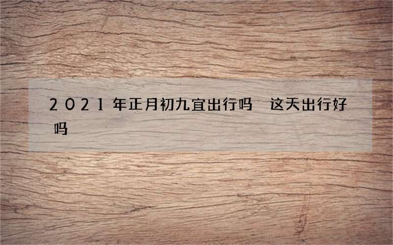 2021年正月初九宜出行吗 这天出行好吗